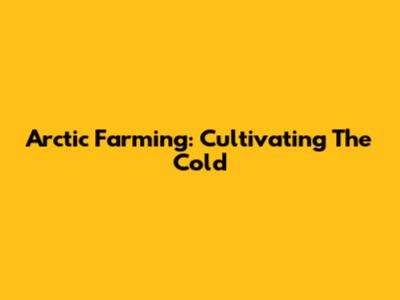 Arctic Farming: Cultivating The Cold