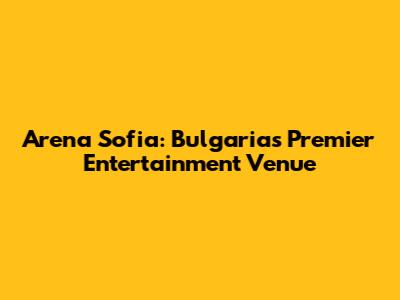 Arena Sofia: Bulgaria's Premier Entertainment Venue