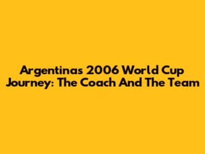 Argentina's 2006 World Cup Journey: The Coach And The Team