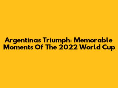 Argentina's Triumph: Memorable Moments Of The 2022 World Cup