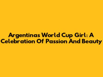 Argentina's World Cup Girl: A Celebration Of Passion And Beauty