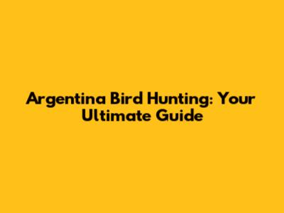 Argentina Bird Hunting: Your Ultimate Guide