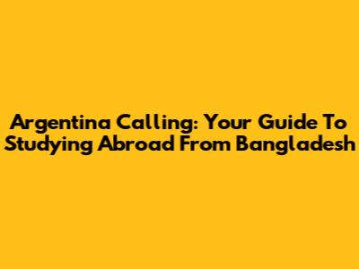 Argentina Calling: Your Guide To Studying Abroad From Bangladesh
