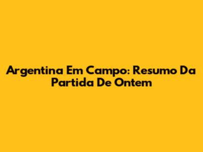 Argentina Em Campo: Resumo Da Partida De Ontem