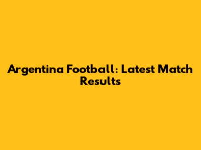 Argentina Football: Latest Match Results