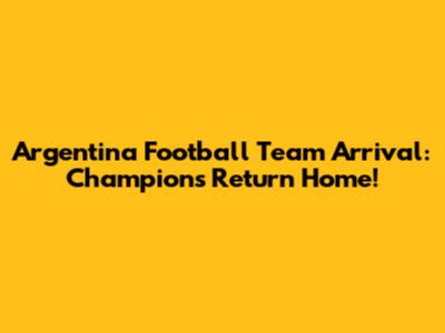 Argentina Football Team Arrival: Champions Return Home!