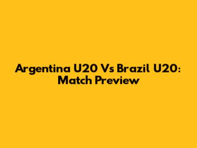 Argentina U20 Vs Brazil U20: Match Preview