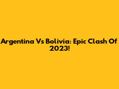 Argentina Vs Bolivia: Epic Clash Of 2023!