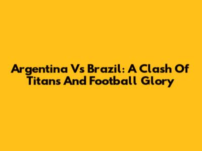 Argentina Vs Brazil: A Clash Of Titans And Football Glory