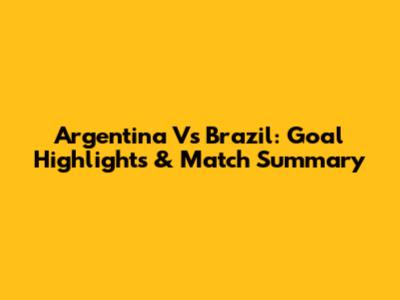 Argentina Vs Brazil: Goal Highlights & Match Summary