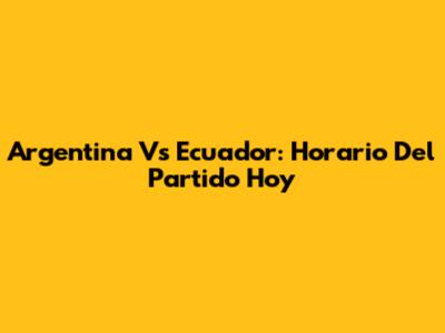 Argentina Vs Ecuador: Horario Del Partido Hoy