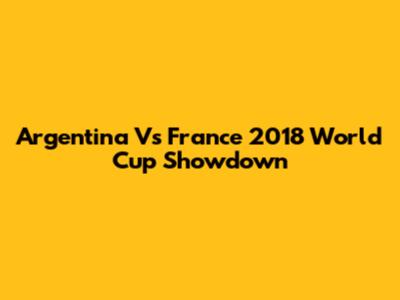 Argentina Vs France 2018 World Cup Showdown