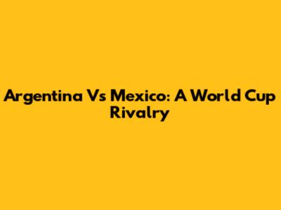 Argentina Vs Mexico: A World Cup Rivalry