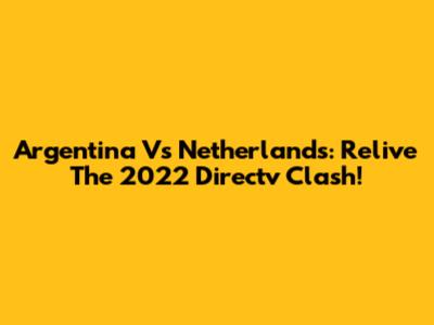 Argentina Vs Netherlands: Relive The 2022 Directv Clash!