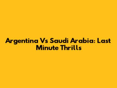 Argentina Vs Saudi Arabia: Last Minute Thrills