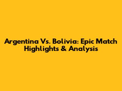 Argentina Vs. Bolivia: Epic Match Highlights & Analysis