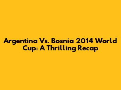 Argentina Vs. Bosnia 2014 World Cup: A Thrilling Recap