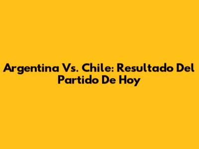 Argentina Vs. Chile: Resultado Del Partido De Hoy