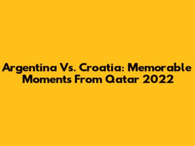 Argentina Vs. Croatia: Memorable Moments From Qatar 2022