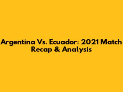 Argentina Vs. Ecuador: 2021 Match Recap & Analysis