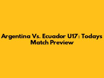 Argentina Vs. Ecuador U17: Today's Match Preview