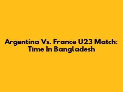Argentina Vs. France U23 Match: Time In Bangladesh