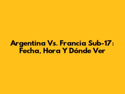 Argentina Vs. Francia Sub-17: Fecha, Hora Y Dónde Ver