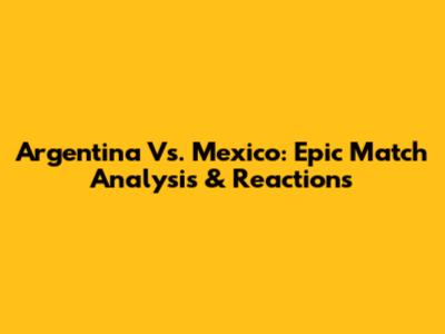 Argentina Vs. Mexico: Epic Match Analysis & Reactions