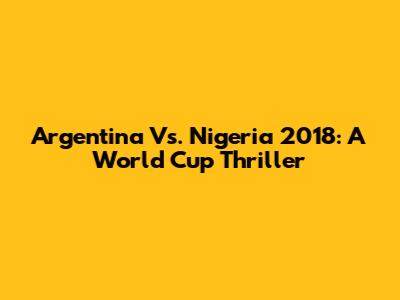 Argentina Vs. Nigeria 2018: A World Cup Thriller