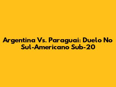 Argentina Vs. Paraguai: Duelo No Sul-Americano Sub-20