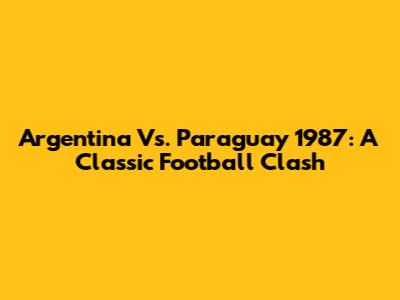 Argentina Vs. Paraguay 1987: A Classic Football Clash