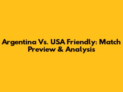 Argentina Vs. USA Friendly: Match Preview & Analysis