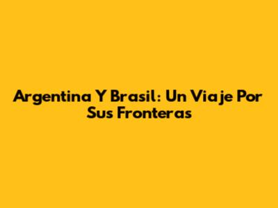 Argentina Y Brasil: Un Viaje Por Sus Fronteras