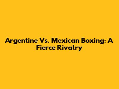 Argentine Vs. Mexican Boxing: A Fierce Rivalry