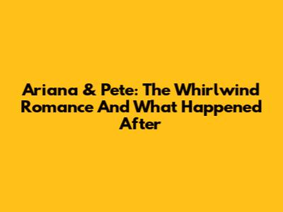 Ariana & Pete: The Whirlwind Romance And What Happened After