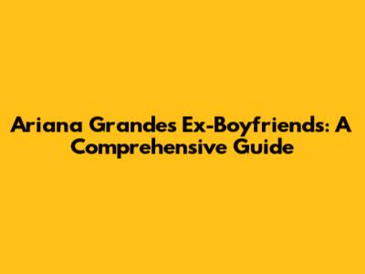 Ariana Grande's Ex-Boyfriends: A Comprehensive Guide