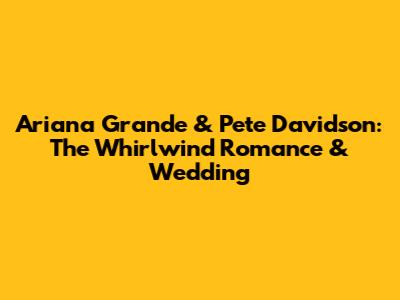 Ariana Grande & Pete Davidson: The Whirlwind Romance & Wedding