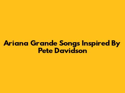 Ariana Grande Songs Inspired By Pete Davidson