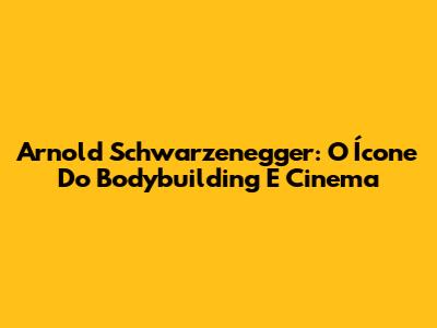 Arnold Schwarzenegger: O Ícone Do Bodybuilding E Cinema