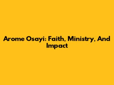 Arome Osayi: Faith, Ministry, And Impact
