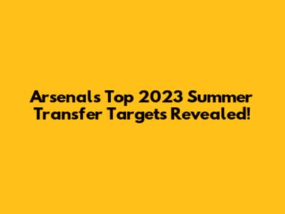 Arsenal's Top 2023 Summer Transfer Targets Revealed!