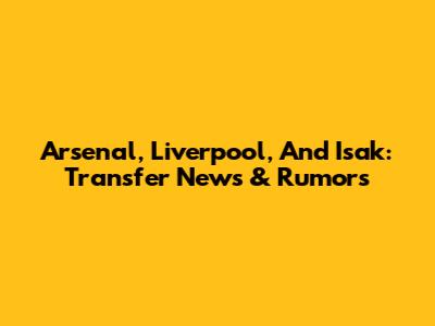 Arsenal, Liverpool, And Isak: Transfer News & Rumors