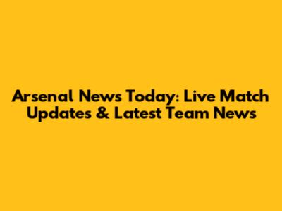 Arsenal News Today: Live Match Updates & Latest Team News