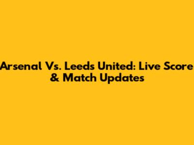 Arsenal Vs. Leeds United: Live Score & Match Updates