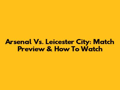 Arsenal Vs. Leicester City: Match Preview & How To Watch