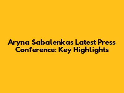 Aryna Sabalenka's Latest Press Conference: Key Highlights