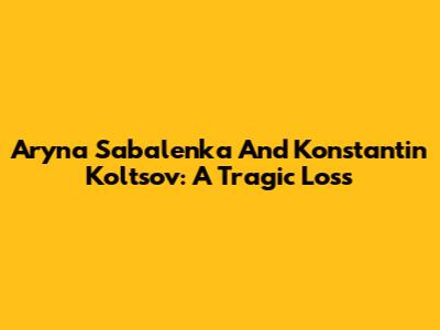 Aryna Sabalenka And Konstantin Koltsov: A Tragic Loss