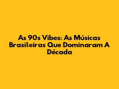As 90's Vibes: As Músicas Brasileiras Que Dominaram A Década