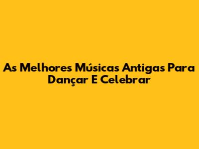 As Melhores Músicas Antigas Para Dançar E Celebrar