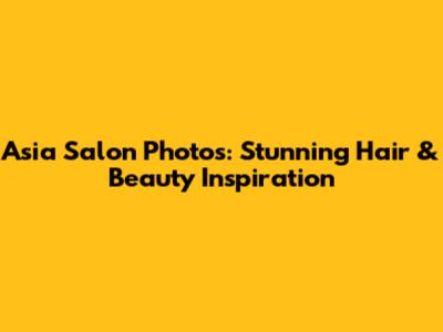 Asia Salon Photos: Stunning Hair & Beauty Inspiration